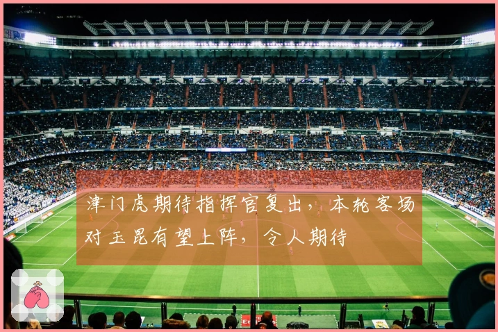 津门虎期待指挥官复出，本轮客场对玉昆有望上阵，令人期待