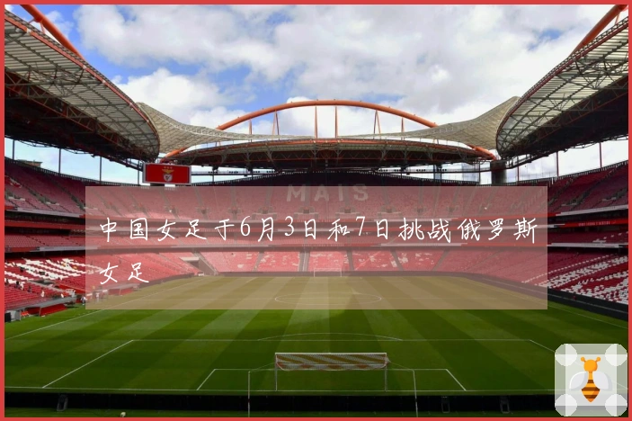 中国女足于6月3日和7日挑战俄罗斯女足