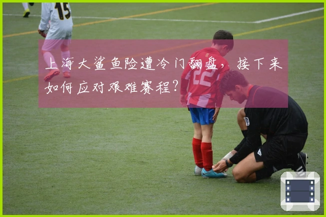 上海大鲨鱼险遭冷门翻盘，接下来如何应对艰难赛程？