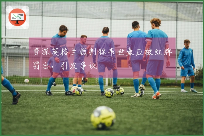 资深英格兰裁判称韦世豪应被红牌罚出，引发争议
