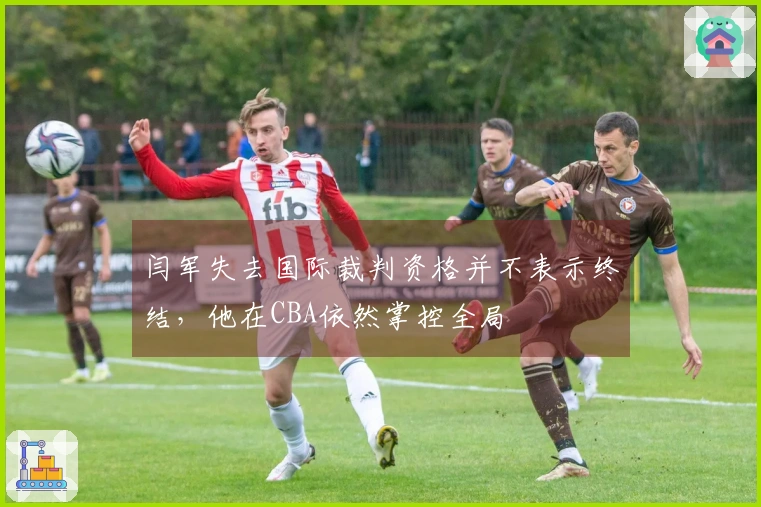 闫军失去国际裁判资格并不表示终结，他在CBA依然掌控全局