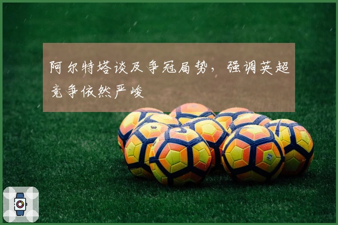 阿尔特塔谈及争冠局势，强调英超竞争依然严峻