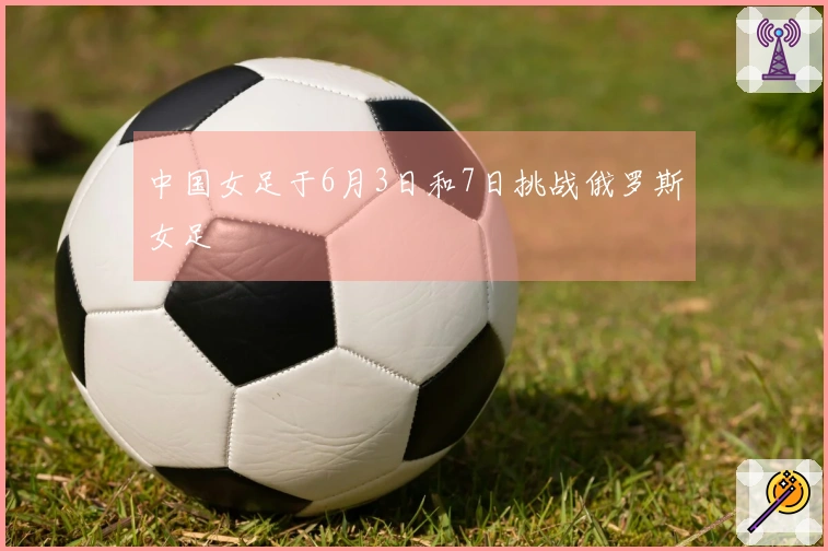 中国女足于6月3日和7日挑战俄罗斯女足