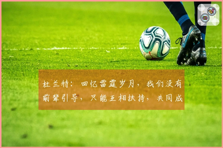 杜兰特：回忆雷霆岁月，我们没有前辈引导，只能互相扶持，共同成长