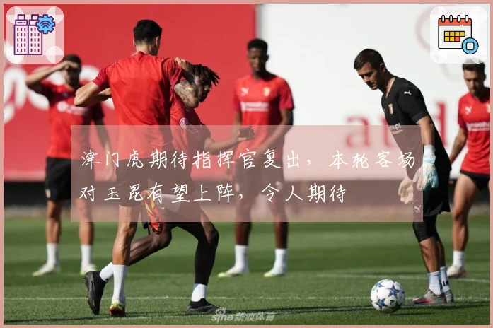 津门虎期待指挥官复出，本轮客场对玉昆有望上阵，令人期待