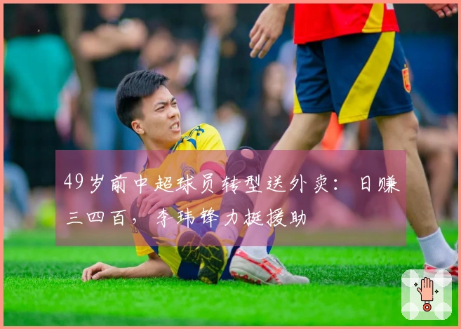 49岁前中超球员转型送外卖：日赚三四百，李玮锋力挺援助