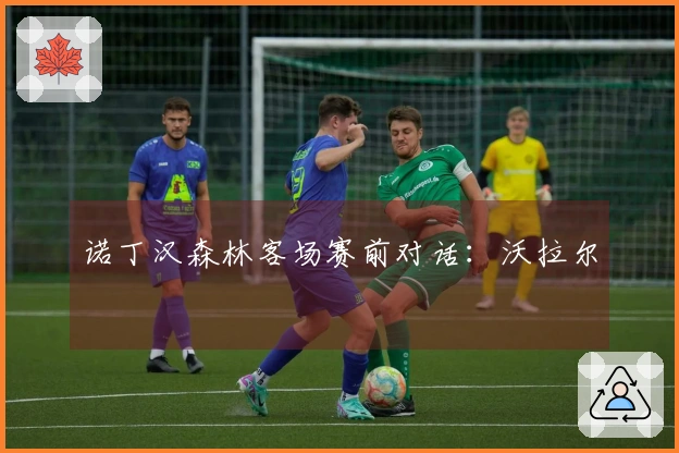 诺丁汉森林客场赛前对话：沃拉尔