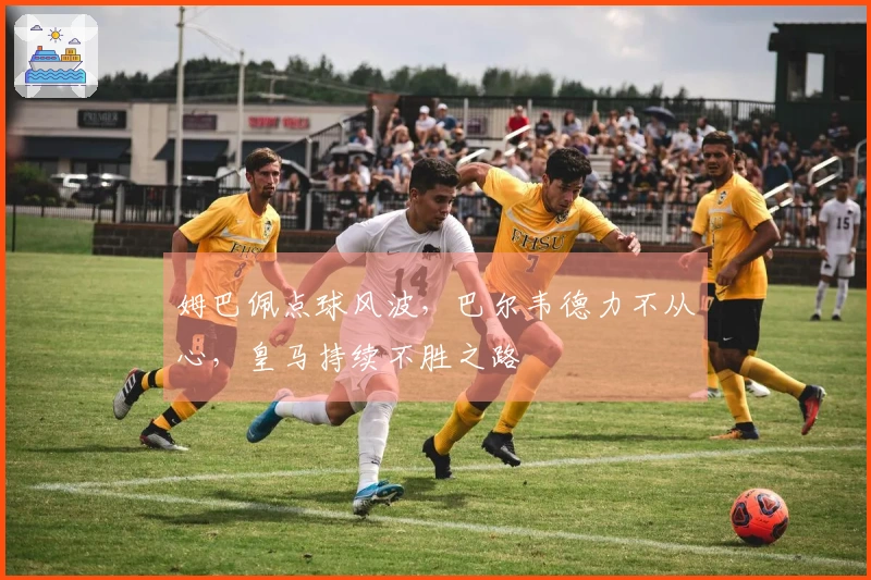姆巴佩点球风波，巴尔韦德力不从心，皇马持续不胜之路