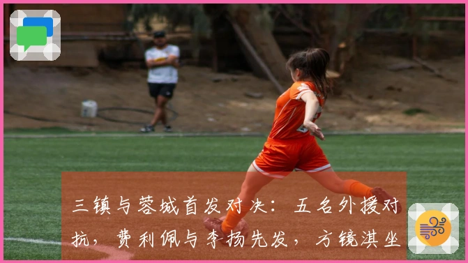 三镇与蓉城首发对决：五名外援对抗，费利佩与李扬先发，方镜淇坐替补