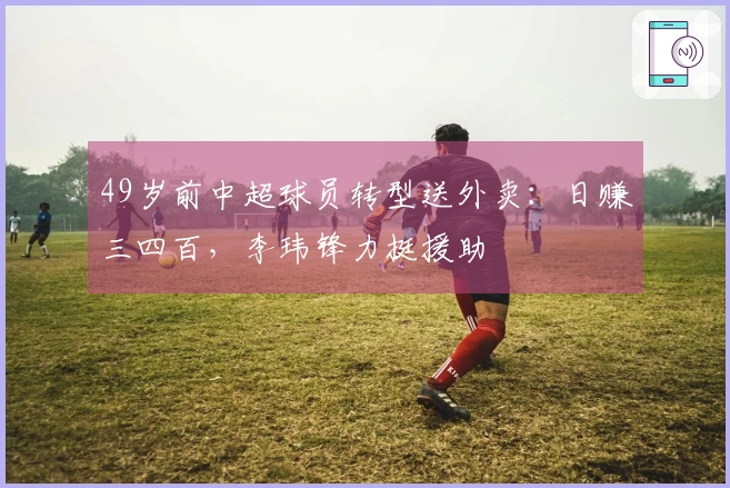 49岁前中超球员转型送外卖：日赚三四百，李玮锋力挺援助